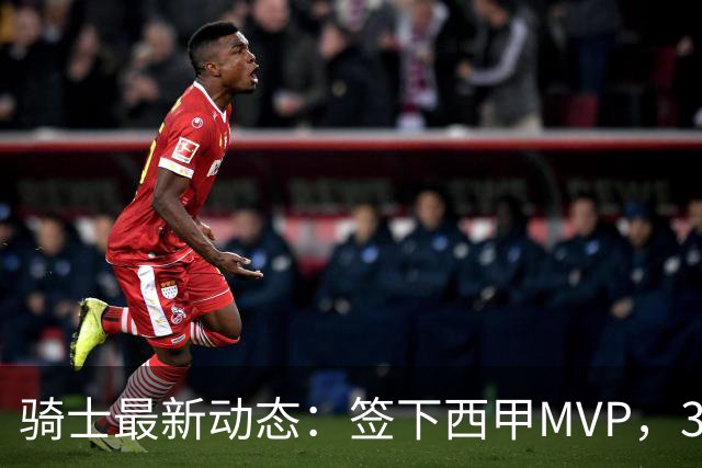 骑士最新动态：签下西甲MVP，3换1交易方案曝光，潜力3D球员或将加盟